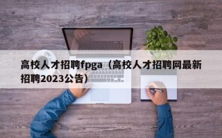 高校人才招聘fpga（高校人才招聘网最新招聘2023公告）