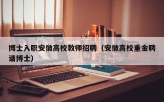 博士入职安徽高校教师招聘（安徽高校重金聘请博士）