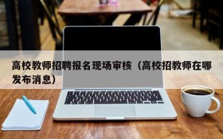高校教师招聘报名现场审核（高校招教师在哪发布消息）