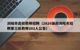 浏阳市高校教师招聘（2020湖南浏阳市招聘第三批教师202人公告）