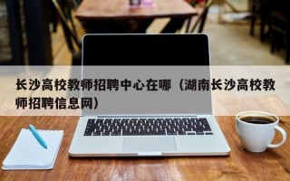 长沙高校教师招聘中心在哪（湖南长沙高校教师招聘信息网）