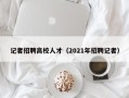 记者招聘高校人才（2021年招聘记者）
