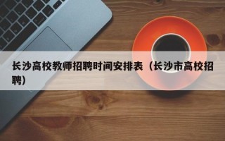 长沙高校教师招聘时间安排表（长沙市高校招聘）