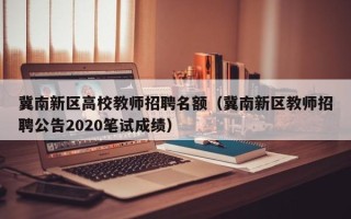 冀南新区高校教师招聘名额（冀南新区教师招聘公告2020笔试成绩）