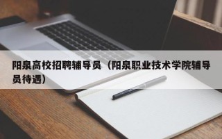 阳泉高校招聘辅导员（阳泉职业技术学院辅导员待遇）