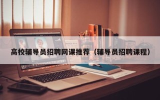 高校辅导员招聘网课推荐（辅导员招聘课程）
