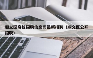顺义区高校招聘信息网最新招聘（顺义区公开招聘）