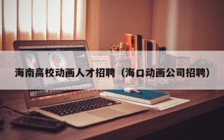 海南高校动画人才招聘（海口动画公司招聘）