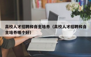 高校人才招聘和自主培养（高校人才招聘和自主培养哪个好）