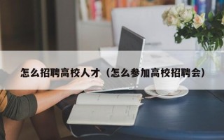 怎么招聘高校人才（怎么参加高校招聘会）