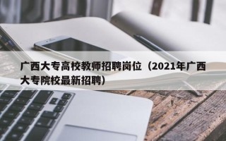 广西大专高校教师招聘岗位（2021年广西大专院校最新招聘）