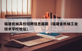 福建机械高校招聘信息最新（福建省机械工业技术学校地址）