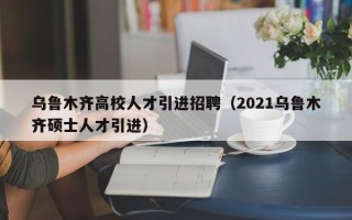 乌鲁木齐高校人才引进招聘（2021乌鲁木齐硕士人才引进）