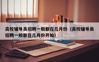 高校辅导员招聘一般都在几月份（高校辅导员招聘一般都在几月份开始）