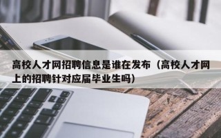 高校人才网招聘信息是谁在发布（高校人才网上的招聘针对应届毕业生吗）