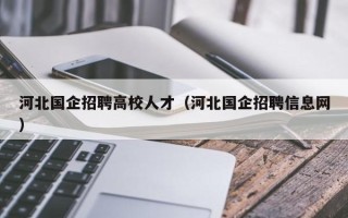 河北国企招聘高校人才（河北国企招聘信息网）