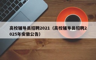 高校辅导员招聘2021（高校辅导员招聘2025年安徽公告）