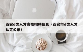 西安d类人才高校招聘信息（西安市d类人才认定公示）