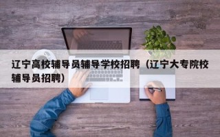 辽宁高校辅导员辅导学校招聘（辽宁大专院校辅导员招聘）