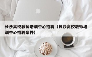 长沙高校教师培训中心招聘（长沙高校教师培训中心招聘条件）