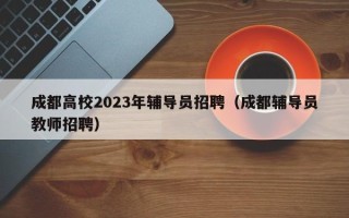 成都高校2023年辅导员招聘（成都辅导员教师招聘）