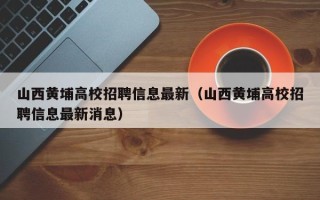 山西黄埔高校招聘信息最新（山西黄埔高校招聘信息最新消息）