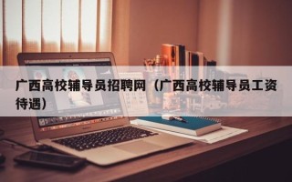 广西高校辅导员招聘网（广西高校辅导员工资待遇）