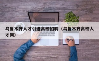 乌鲁木齐人才引进高校招聘（乌鲁木齐高校人才网）