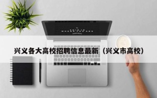 兴义各大高校招聘信息最新（兴义市高校）