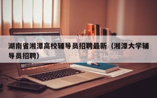湖南省湘潭高校辅导员招聘最新（湘潭大学辅导员招聘）