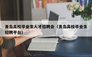 青岛高校毕业生人才招聘会（青岛高校毕业生招聘平台）