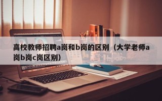 高校教师招聘a岗和b岗的区别（大学老师a岗b岗c岗区别）