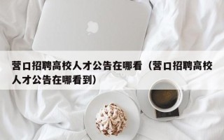 营口招聘高校人才公告在哪看（营口招聘高校人才公告在哪看到）