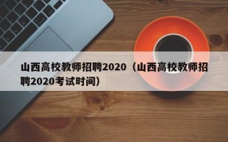 山西高校教师招聘2020（山西高校教师招聘2020考试时间）