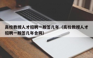 高校教授人才招聘一般签几年（高校教授人才招聘一般签几年合同）