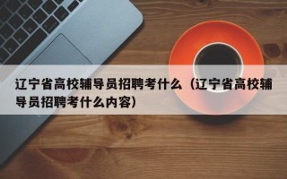 辽宁省高校辅导员招聘考什么（辽宁省高校辅导员招聘考什么内容）