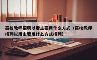高校教师招聘以后主要用什么方式（高校教师招聘以后主要用什么方式招聘）