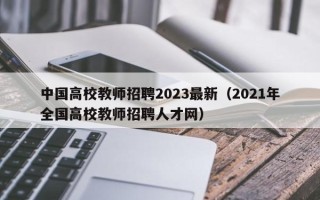 中国高校教师招聘2023最新（2021年全国高校教师招聘人才网）