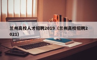 兰州高校人才招聘2019（兰州高校招聘2021）