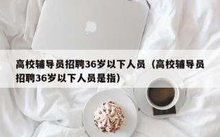 高校辅导员招聘36岁以下人员（高校辅导员招聘36岁以下人员是指）
