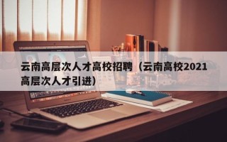 云南高层次人才高校招聘（云南高校2021高层次人才引进）