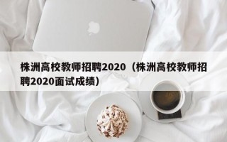 株洲高校教师招聘2020（株洲高校教师招聘2020面试成绩）