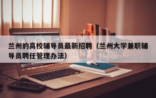 兰州的高校辅导员最新招聘（兰州大学兼职辅导员聘任管理办法）