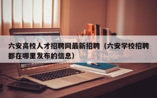 六安高校人才招聘网最新招聘（六安学校招聘都在哪里发布的信息）