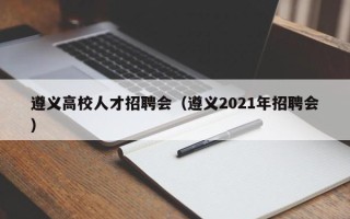遵义高校人才招聘会（遵义2021年招聘会）