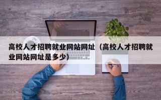 高校人才招聘就业网站网址（高校人才招聘就业网站网址是多少）