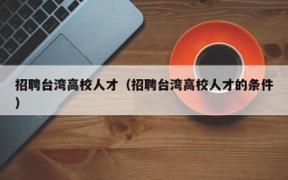 招聘台湾高校人才（招聘台湾高校人才的条件）