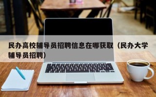 民办高校辅导员招聘信息在哪获取（民办大学辅导员招聘）