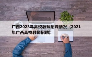广西2023年高校教师招聘情况（2021年广西高校教师招聘）