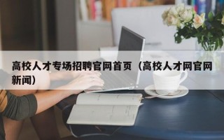 高校人才专场招聘官网首页（高校人才网官网新闻）